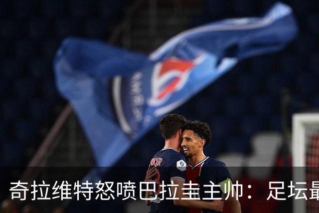 奇拉维特怒喷巴拉圭主帅：足坛最大骗子，接手时不知道球队水平？