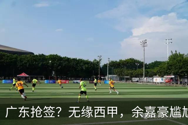 广东抢签？无缘西甲，余嘉豪尴尬，下家3选1，朱芳雨官宣表态