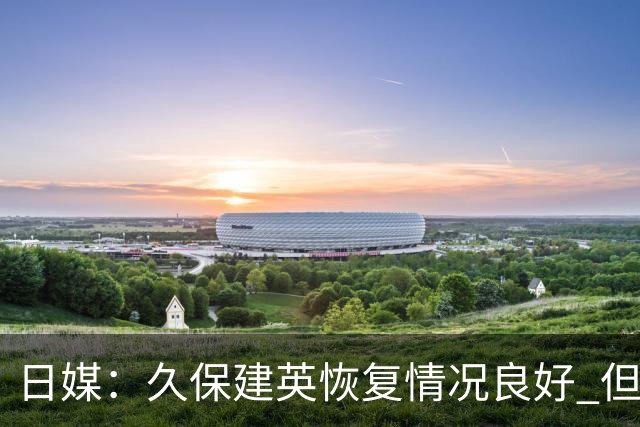 日媒：久保建英恢复情况良好 但仍或缺席与巴西的淘汰赛
